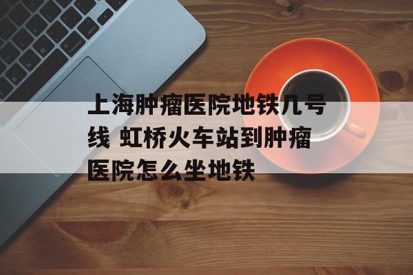 上海肿瘤医院地铁几号线 虹桥火车站到肿瘤医院怎么坐地铁-第1张图片-