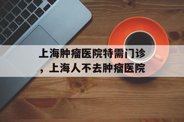 上海肿瘤医院特需门诊，上海人不去肿瘤医院-第1张图片-