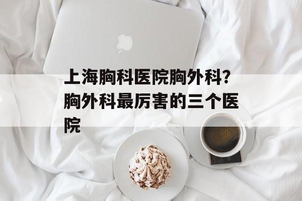 上海胸科医院胸外科？胸外科最厉害的三个医院-第1张图片-