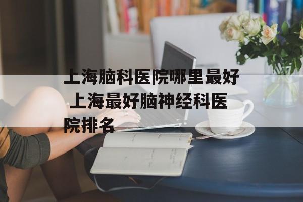 上海脑科医院哪里最好 上海最好脑神经科医院排名-第1张图片-