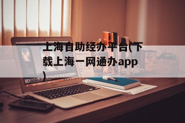 上海自助经办平台(下载上海一网通办app)-第1张图片-