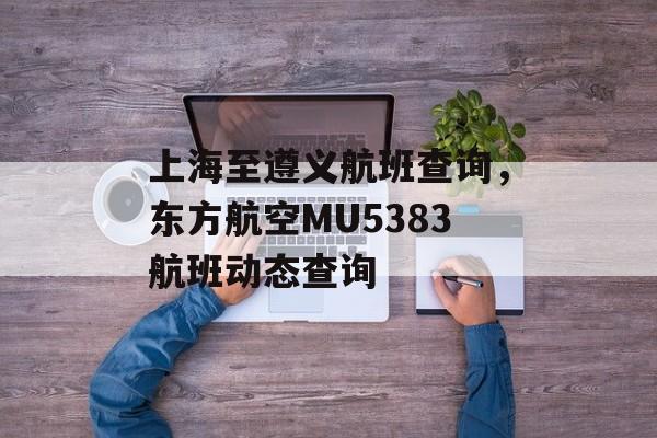 上海至遵义航班查询，东方航空MU5383航班动态查询-第1张图片-