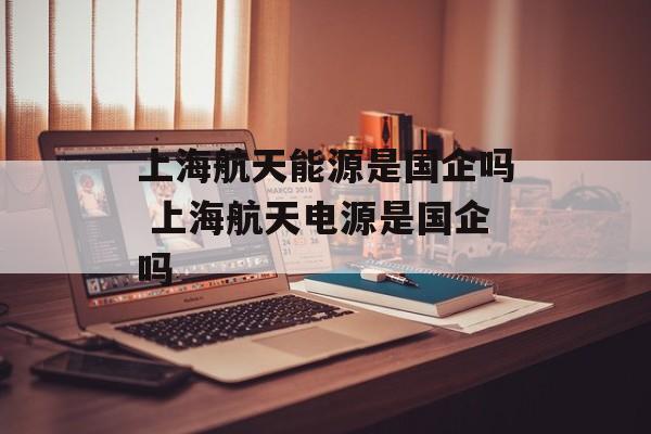上海航天能源是国企吗 上海航天电源是国企吗-第1张图片-