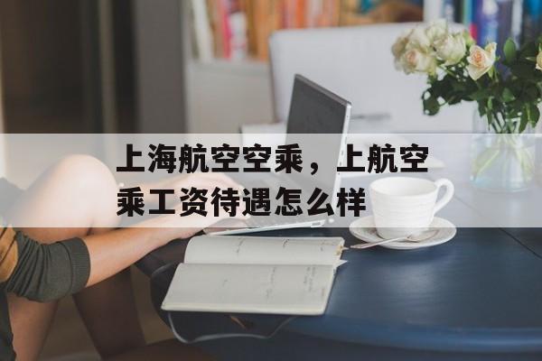 上海航空空乘，上航空乘工资待遇怎么样-第1张图片-