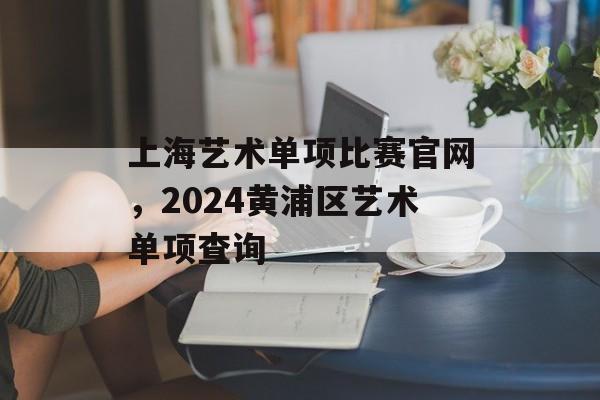 上海艺术单项比赛官网，2024黄浦区艺术单项查询-第1张图片-