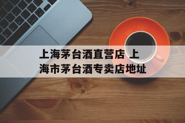 上海茅台酒直营店 上海市茅台酒专卖店地址-第1张图片-