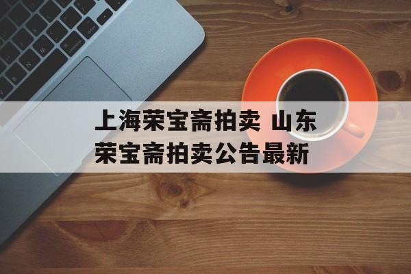 上海荣宝斋拍卖 山东荣宝斋拍卖公告最新-第1张图片-