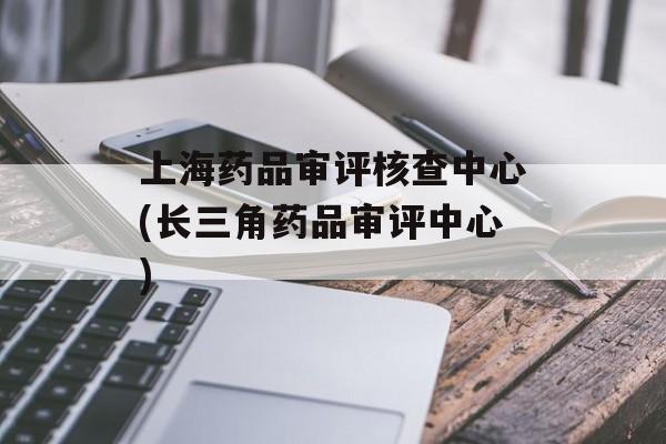 上海药品审评核查中心(长三角药品审评中心)-第1张图片-