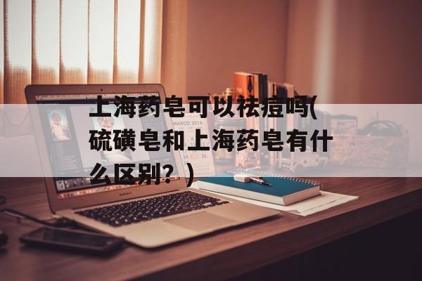 上海药皂可以祛痘吗(硫磺皂和上海药皂有什么区别？)-第1张图片-