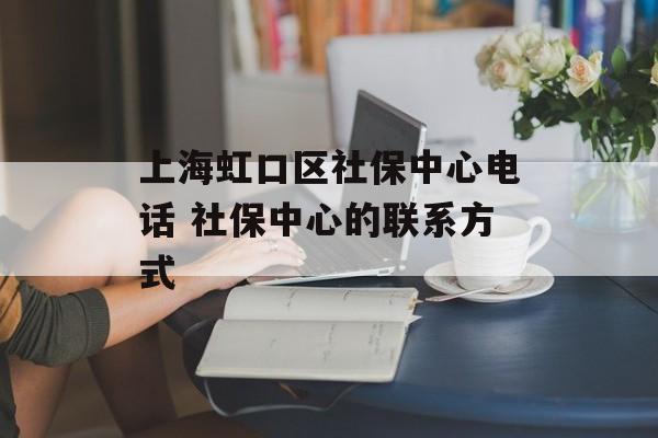 上海虹口区社保中心电话 社保中心的联系方式-第1张图片-