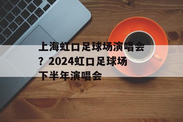 上海虹口足球场演唱会？2024虹口足球场下半年演唱会-第1张图片-