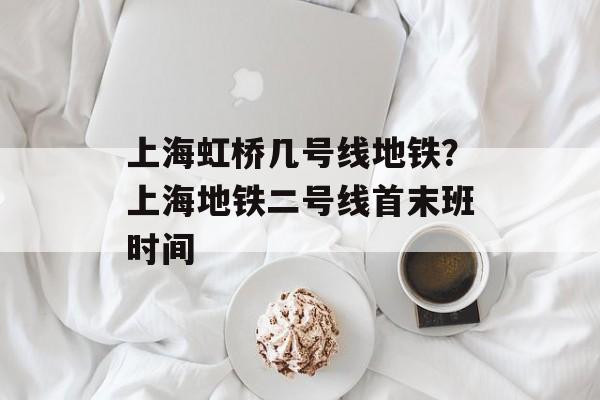 上海虹桥几号线地铁？上海地铁二号线首末班时间-第1张图片-