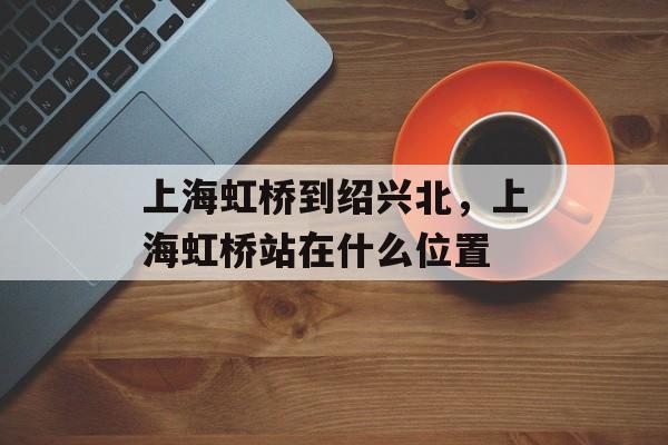 上海虹桥到绍兴北，上海虹桥站在什么位置-第1张图片-