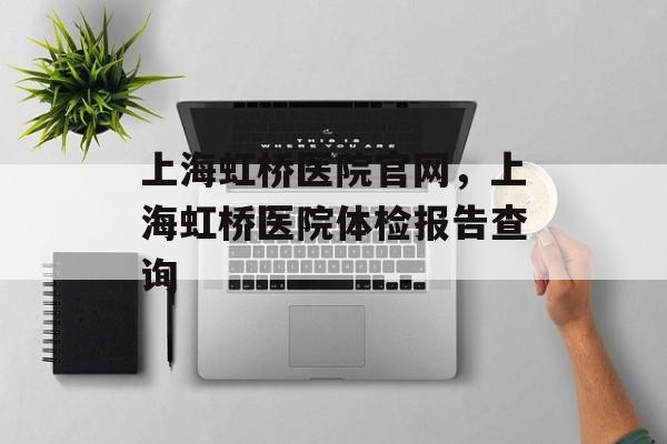 上海虹桥医院官网，上海虹桥医院体检报告查询-第1张图片-