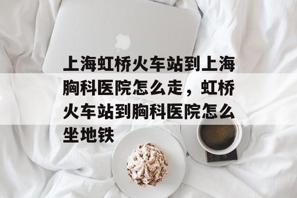 上海虹桥火车站到上海胸科医院怎么走，虹桥火车站到胸科医院怎么坐地铁-第1张图片-