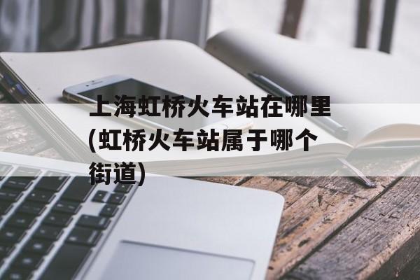 上海虹桥火车站在哪里(虹桥火车站属于哪个街道)-第1张图片-