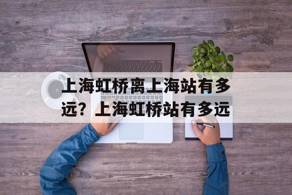 上海虹桥离上海站有多远？上海虹桥站有多远-第1张图片-