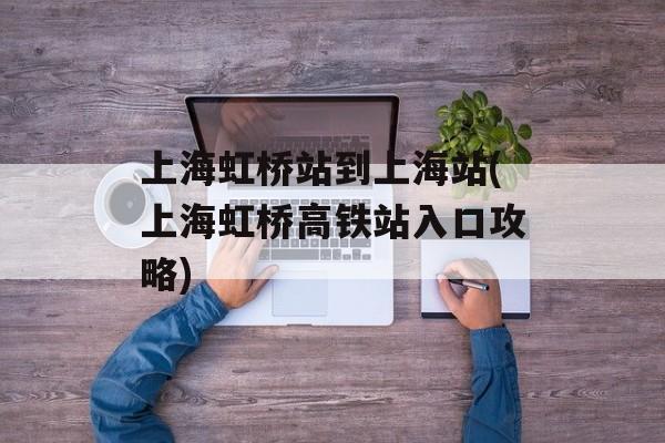 上海虹桥站到上海站(上海虹桥高铁站入口攻略)-第1张图片-