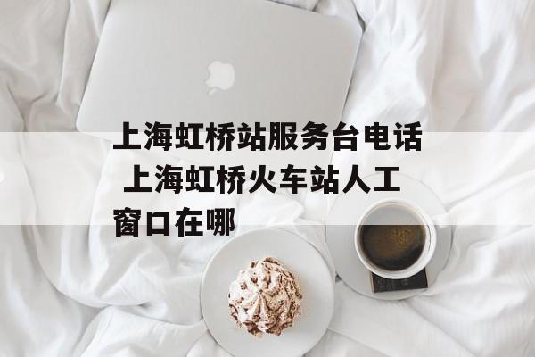 上海虹桥站服务台电话 上海虹桥火车站人工窗口在哪-第1张图片-