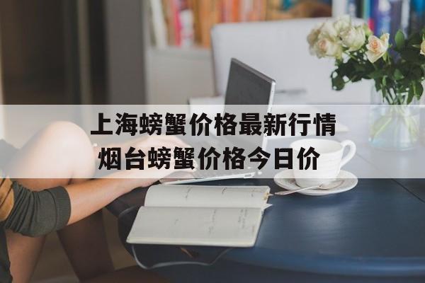 上海螃蟹价格最新行情 烟台螃蟹价格今日价-第1张图片-