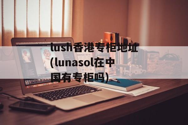 lush香港专柜地址(lunasol在中国有专柜吗)-第1张图片-