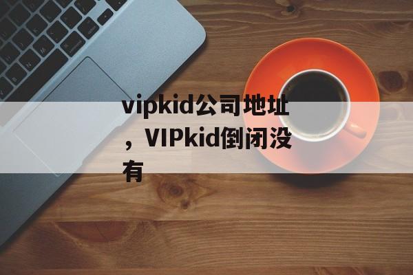 vipkid公司地址，VIPkid倒闭没有-第1张图片-