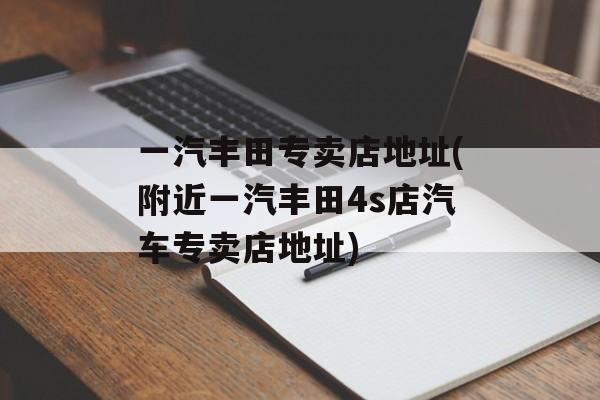 一汽丰田专卖店地址(附近一汽丰田4s店汽车专卖店地址)-第1张图片-