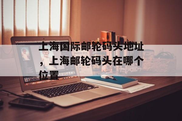 上海国际邮轮码头地址，上海邮轮码头在哪个位置-第1张图片-