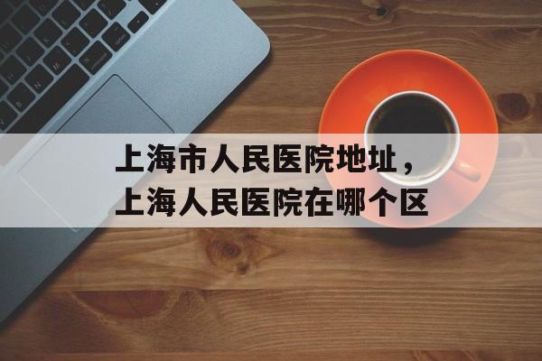上海市人民医院地址，上海人民医院在哪个区-第1张图片-