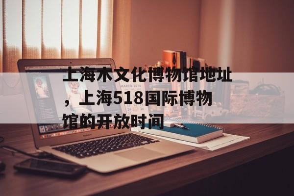 上海木文化博物馆地址，上海518国际博物馆的开放时间-第1张图片-