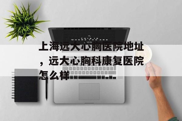 上海远大心胸医院地址，远大心胸科康复医院怎么样-第1张图片-