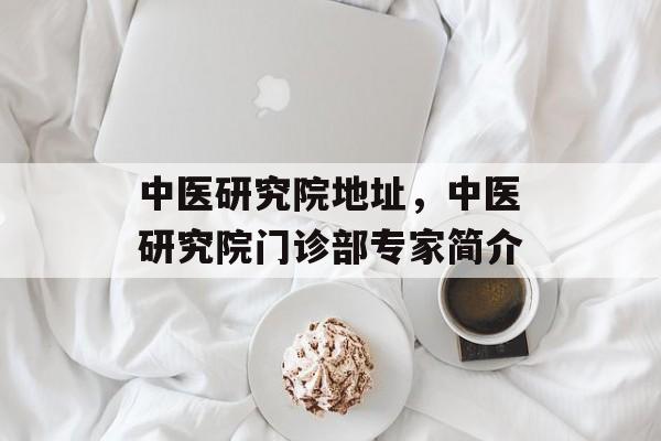 中医研究院地址，中医研究院门诊部专家简介-第1张图片-
