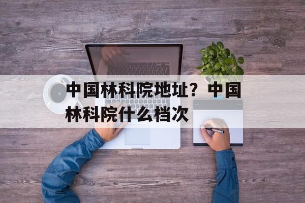 中国林科院地址？中国林科院什么档次-第1张图片-