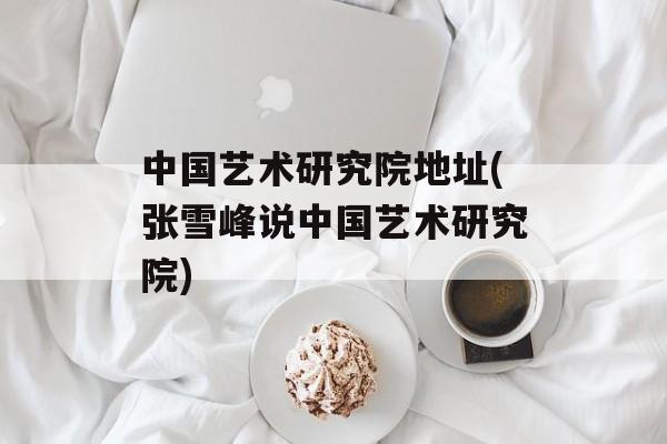 中国艺术研究院地址(张雪峰说中国艺术研究院)-第1张图片-