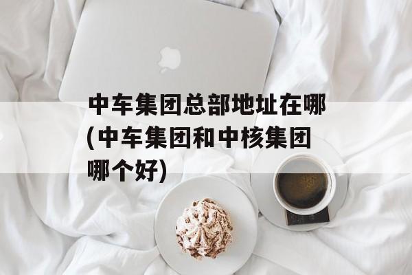 中车集团总部地址在哪(中车集团和中核集团哪个好)-第1张图片-