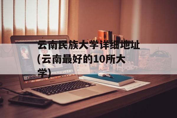 云南民族大学详细地址(云南最好的10所大学)-第1张图片-