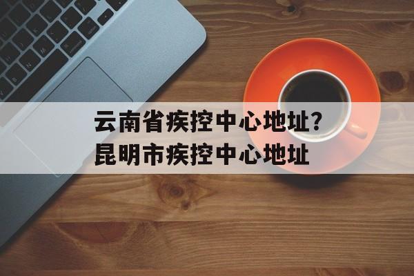 云南省疾控中心地址？昆明市疾控中心地址-第1张图片-