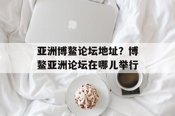 亚洲博鳌论坛地址？博鳌亚洲论坛在哪儿举行-第1张图片-