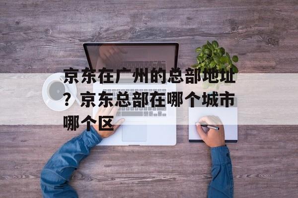京东在广州的总部地址？京东总部在哪个城市哪个区-第1张图片-
