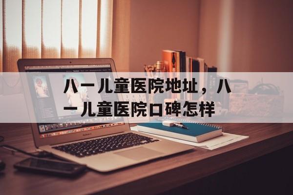 八一儿童医院地址，八一儿童医院口碑怎样-第1张图片-