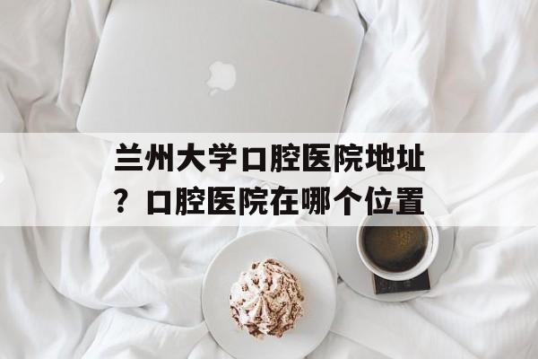 兰州大学口腔医院地址？口腔医院在哪个位置-第1张图片-
