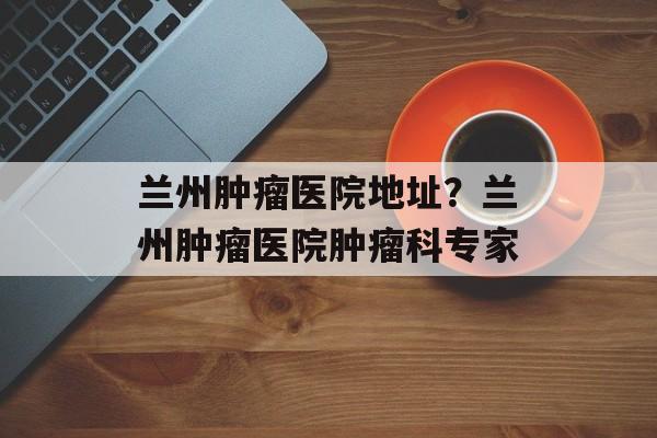 兰州肿瘤医院地址？兰州肿瘤医院肿瘤科专家-第1张图片-