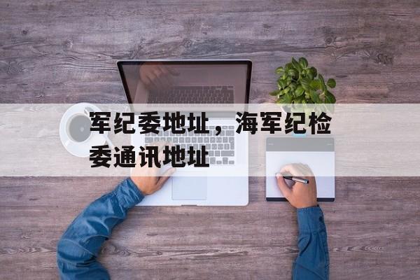 军纪委地址，海军纪检委通讯地址-第1张图片-