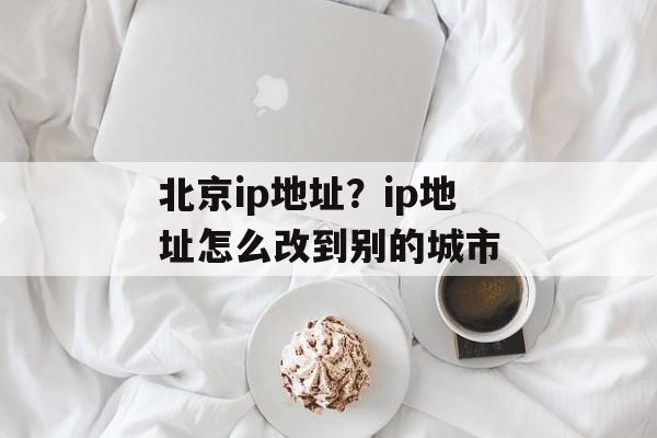北京ip地址？ip地址怎么改到别的城市-第1张图片-