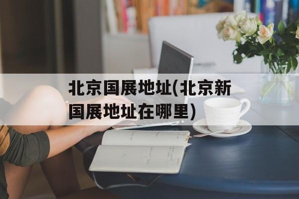北京国展地址(北京新国展地址在哪里)-第1张图片-