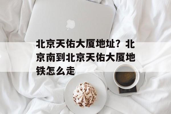 北京天佑大厦地址？北京南到北京天佑大厦地铁怎么走-第1张图片-