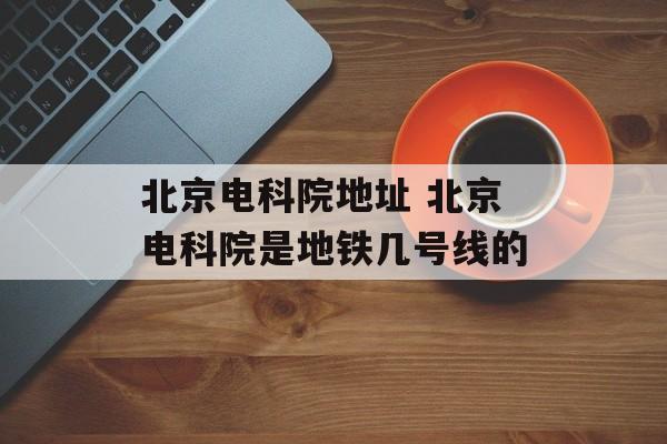 北京电科院地址 北京电科院是地铁几号线的-第1张图片-