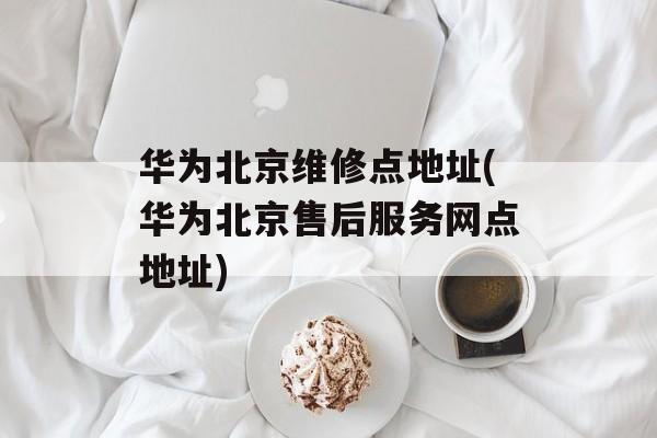 华为北京维修点地址(华为北京售后服务网点地址)-第1张图片-