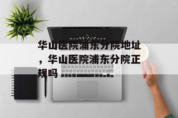 华山医院浦东分院地址，华山医院浦东分院正规吗-第1张图片-