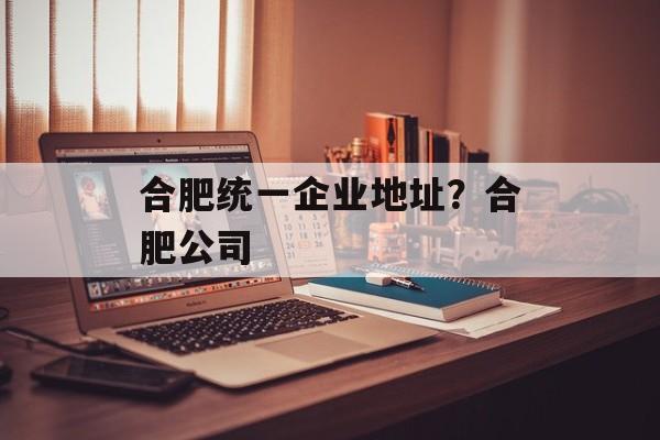 合肥统一企业地址？合肥公司-第1张图片-